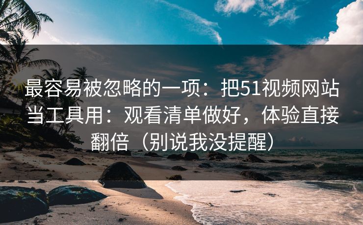 最容易被忽略的一项：把51视频网站当工具用：观看清单做好，体验直接翻倍（别说我没提醒）