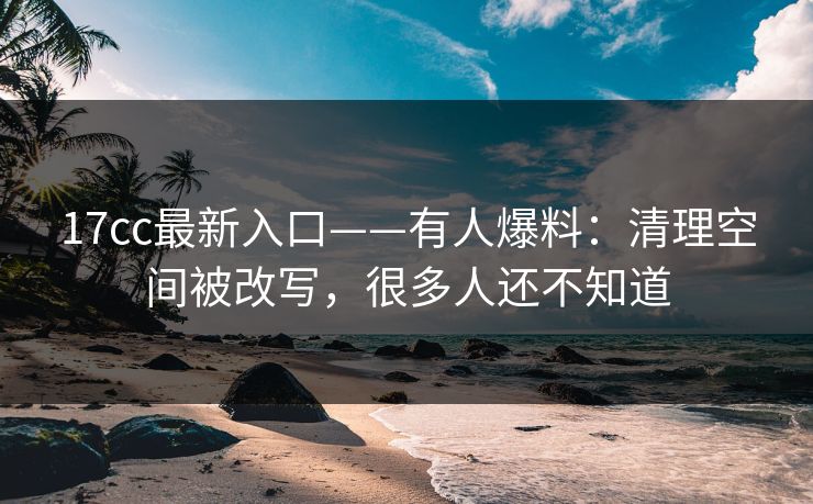 17cc最新入口——有人爆料：清理空间被改写，很多人还不知道