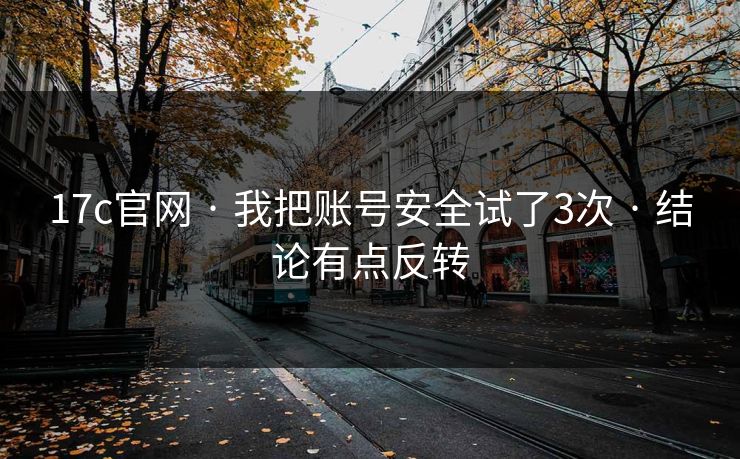 17c官网 · 我把账号安全试了3次 · 结论有点反转