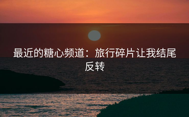 最近的糖心频道：旅行碎片让我结尾反转